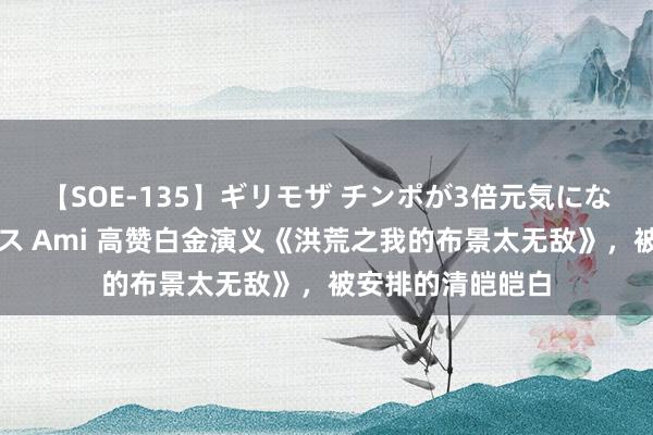 【SOE-135】ギリモザ チンポが3倍元気になる励ましセックス Ami 高赞白金演义《洪荒之我的布景太无敌》，被安排的清皑皑白