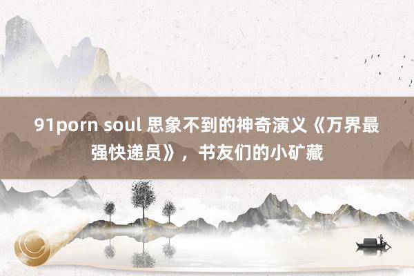 91porn soul 思象不到的神奇演义《万界最强快递员》，书友们的小矿藏