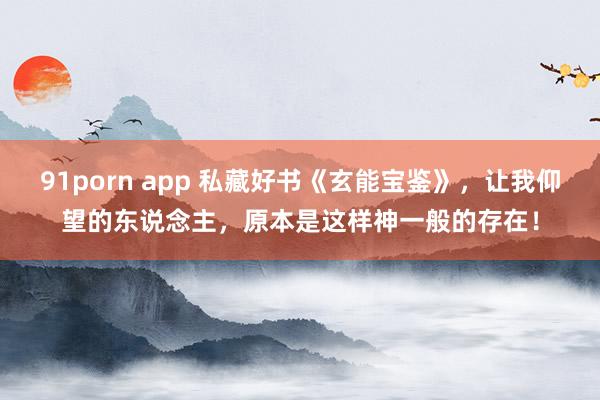 91porn app 私藏好书《玄能宝鉴》，让我仰望的东说念主，原本是这样神一般的存在！