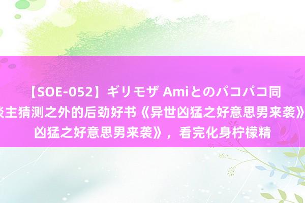 【SOE-052】ギリモザ Amiとのパコパコ同棲生活 Ami 让东谈主猜测之外的后劲好书《异世凶猛之好意思男来袭》，看完化身柠檬精