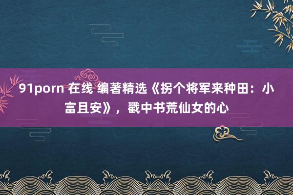 91porn 在线 编著精选《拐个将军来种田：小富且安》，戳中书荒仙女的心