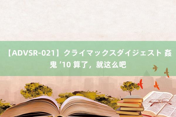 【ADVSR-021】クライマックスダイジェスト 姦鬼 ’10 算了，就这么吧