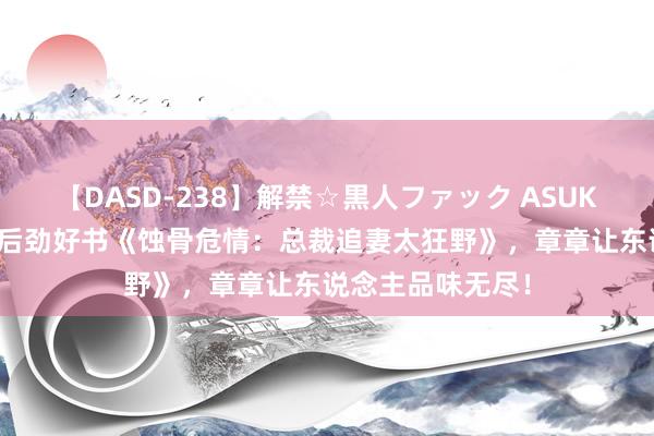 【DASD-238】解禁☆黒人ファック ASUKA 万千读者力荐后劲好书《蚀骨危情：总裁追妻太狂野》，章章让东说念主品味无尽！