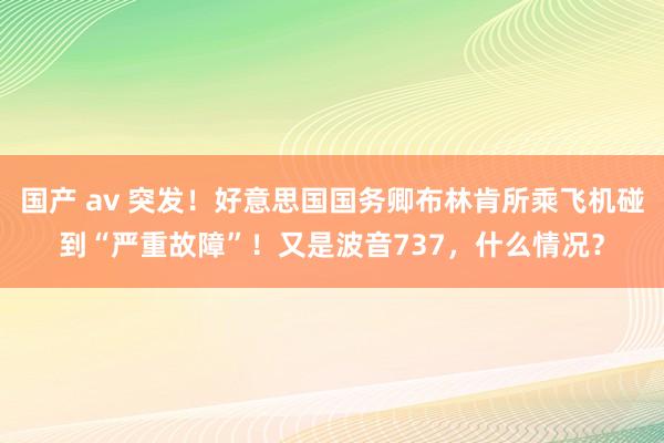 国产 av 突发！好意思国国务卿布林肯所乘飞机碰到“严重故障”！又是波音737，什么情况？