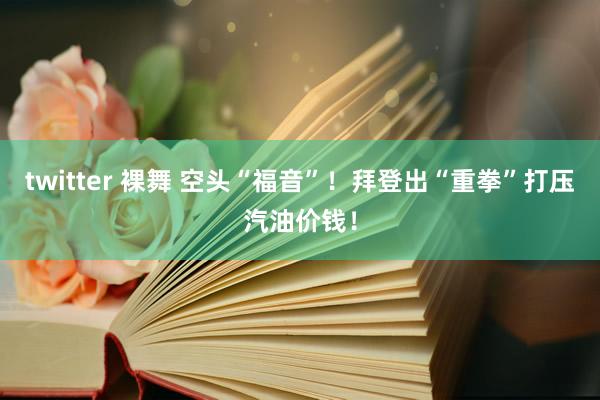 twitter 裸舞 空头“福音”！拜登出“重拳”打压汽油价钱！