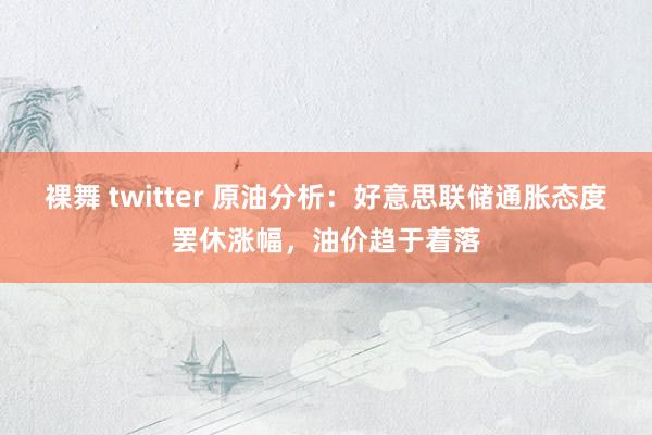 裸舞 twitter 原油分析：好意思联储通胀态度罢休涨幅，油价趋于着落