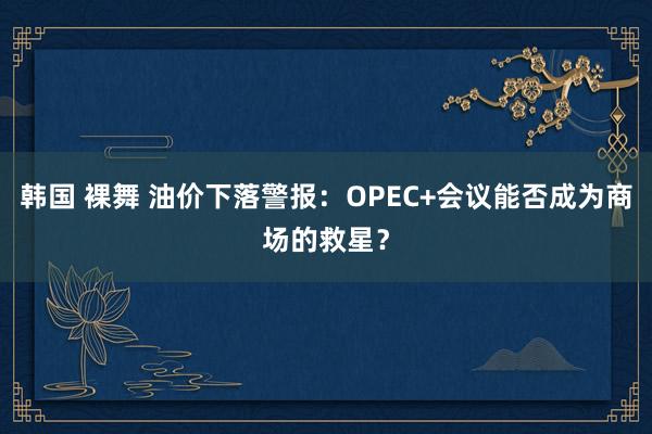 韩国 裸舞 油价下落警报：OPEC+会议能否成为商场的救星？