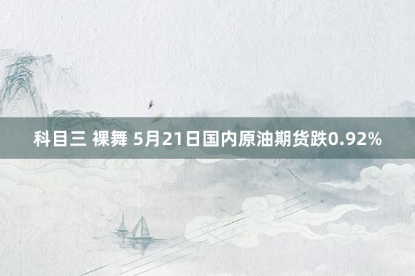 科目三 裸舞 5月21日国内原油期货跌0.92%