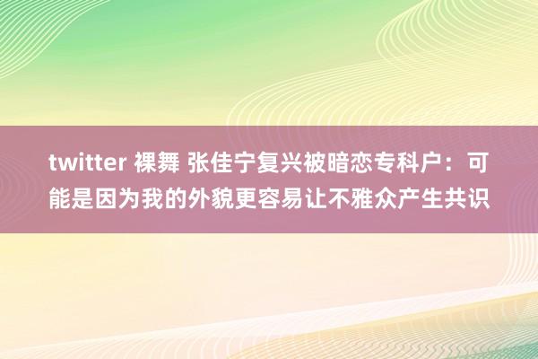 twitter 裸舞 张佳宁复兴被暗恋专科户：可能是因为我的外貌更容易让不雅众产生共识