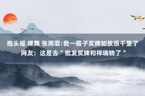 抱头摇 裸舞 张雨霏:我一箱子奖牌如故很千里了 网友：这是去＂批发奖牌和祥瑞物了＂