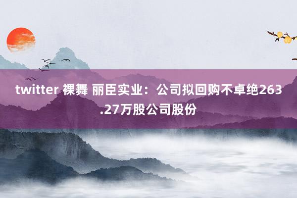 twitter 裸舞 丽臣实业：公司拟回购不卓绝263.27万股公司股份