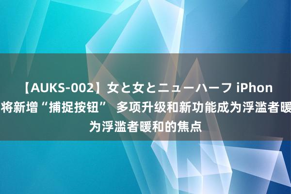 【AUKS-002】女と女とニューハーフ iPhone 16系列将新增“捕捉按钮”  多项升级和新功能成为浮滥者暖和的焦点