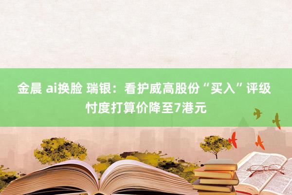 金晨 ai换脸 瑞银：看护威高股份“买入”评级 忖度打算价降至7港元