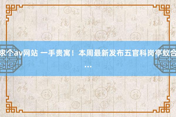 求个av网站 一手贵寓！本周最新发布五官科岗亭蚁合...