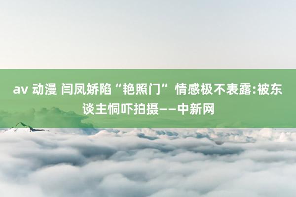 av 动漫 闫凤娇陷“艳照门” 情感极不表露:被东谈主恫吓拍摄——中新网