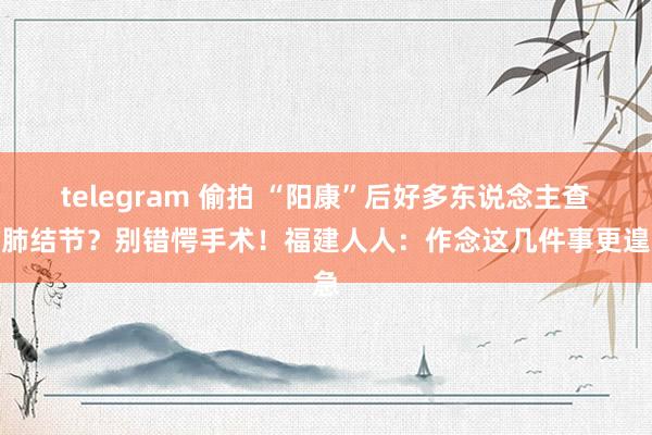 telegram 偷拍 “阳康”后好多东说念主查出肺结节？别错愕手术！福建人人：作念这几件事更遑急