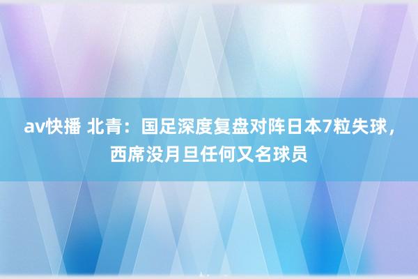 av快播 北青：国足深度复盘对阵日本7粒失球，西席没月旦任何又名球员