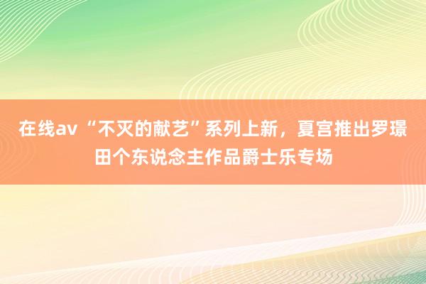 在线av “不灭的献艺”系列上新，夏宫推出罗璟田个东说念主作品爵士乐专场