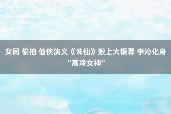 女同 偷拍 仙侠演义《诛仙》搬上大银幕 李沁化身“高冷女神”