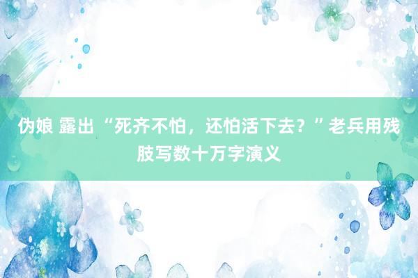 伪娘 露出 “死齐不怕，还怕活下去？”老兵用残肢写数十万字演义