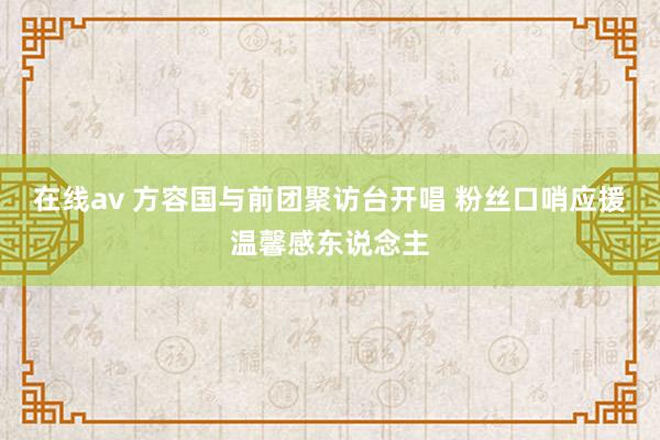 在线av 方容国与前团聚访台开唱 粉丝口哨应援温馨感东说念主