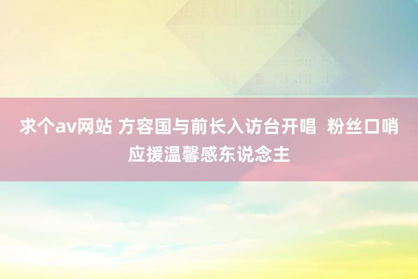 求个av网站 方容国与前长入访台开唱  粉丝口哨应援温馨感东说念主