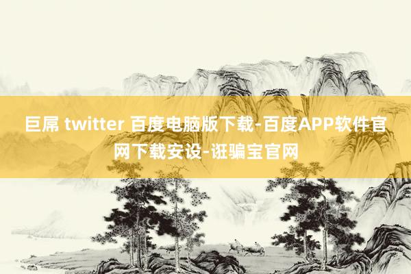 巨屌 twitter 百度电脑版下载-百度APP软件官网下载安设-诳骗宝官网