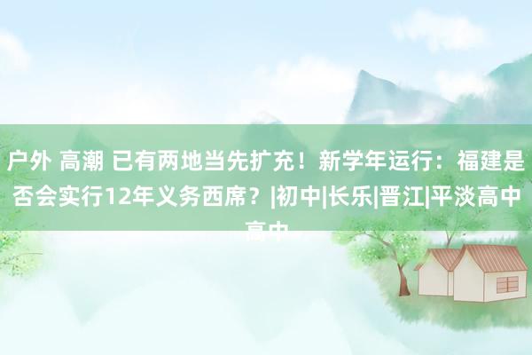 户外 高潮 已有两地当先扩充！新学年运行：福建是否会实行12年义务西席？|初中|长乐|晋江|平淡高中