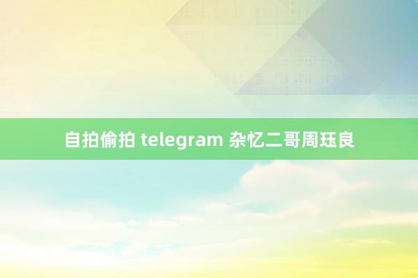 自拍偷拍 telegram 杂忆二哥周珏良