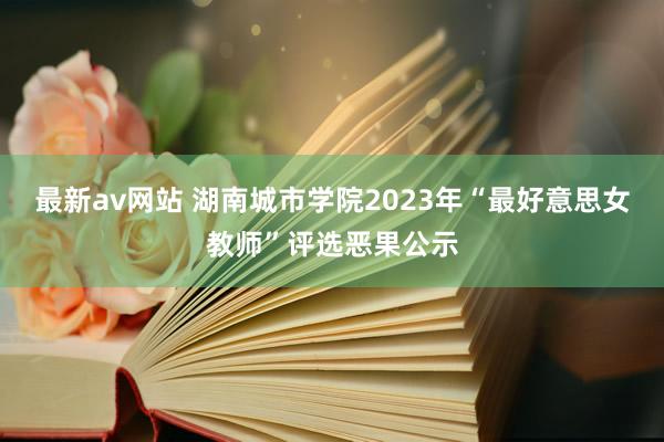 最新av网站 湖南城市学院2023年“最好意思女教师”评选恶果公示