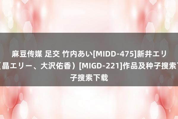 麻豆传媒 足交 竹内あい[MIDD-475]新井エリー（晶エリー、大沢佑香）[MIGD-221]作品及种子搜索下载