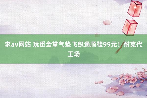 求av网站 玩觅全掌气垫飞织通顺鞋99元！耐克代工场