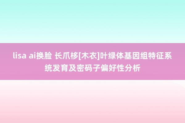 lisa ai换脸 长爪栘[木衣]叶绿体基因组特征系统发育及密码子偏好性分析