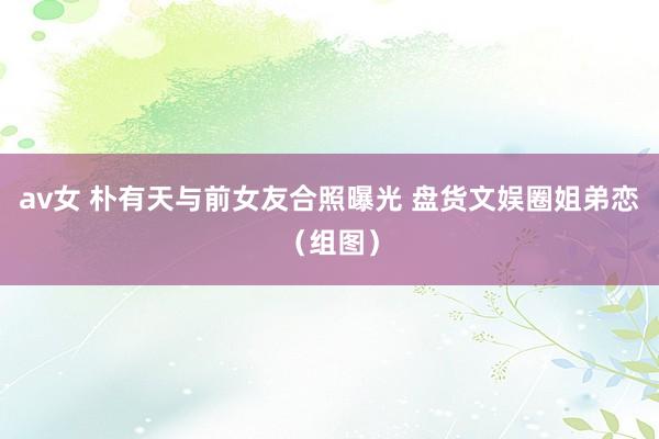 av女 朴有天与前女友合照曝光 盘货文娱圈姐弟恋（组图）